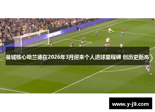 曼城核心哈兰德在2026年3月迎来个人进球里程碑 创历史新高