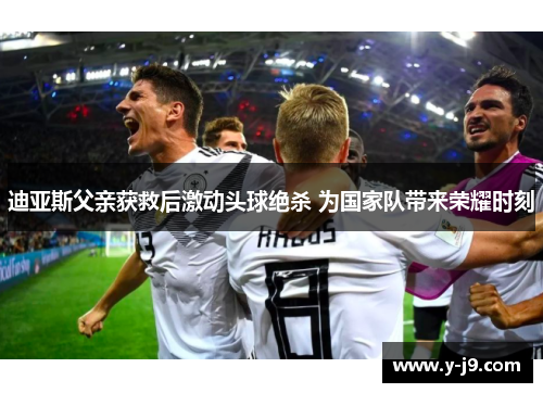 迪亚斯父亲获救后激动头球绝杀 为国家队带来荣耀时刻
